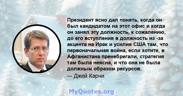 Президент ясно дал понять, когда он был кандидатом на этот офис и когда он занял эту должность, к сожалению, до его вступления в должность из -за акцента на Ирак и усилия США там, что первоначальная война, если хотите,