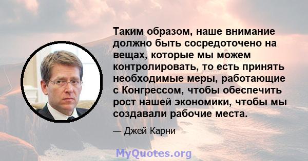 Таким образом, наше внимание должно быть сосредоточено на вещах, которые мы можем контролировать, то есть принять необходимые меры, работающие с Конгрессом, чтобы обеспечить рост нашей экономики, чтобы мы создавали