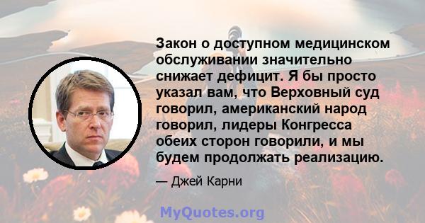 Закон о доступном медицинском обслуживании значительно снижает дефицит. Я бы просто указал вам, что Верховный суд говорил, американский народ говорил, лидеры Конгресса обеих сторон говорили, и мы будем продолжать