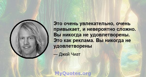 Это очень увлекательно, очень привыкает, и невероятно сложно. Вы никогда не удовлетворены. Это как реклама. Вы никогда не удовлетворены