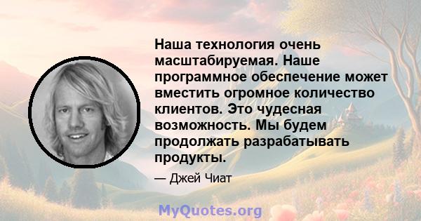 Наша технология очень масштабируемая. Наше программное обеспечение может вместить огромное количество клиентов. Это чудесная возможность. Мы будем продолжать разрабатывать продукты.