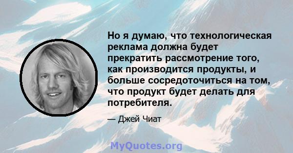 Но я думаю, что технологическая реклама должна будет прекратить рассмотрение того, как производится продукты, и больше сосредоточиться на том, что продукт будет делать для потребителя.