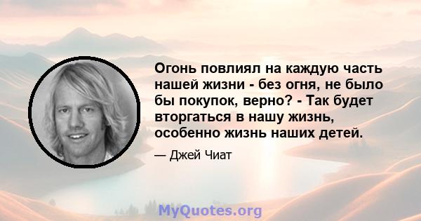 Огонь повлиял на каждую часть нашей жизни - без огня, не было бы покупок, верно? - Так будет вторгаться в нашу жизнь, особенно жизнь наших детей.