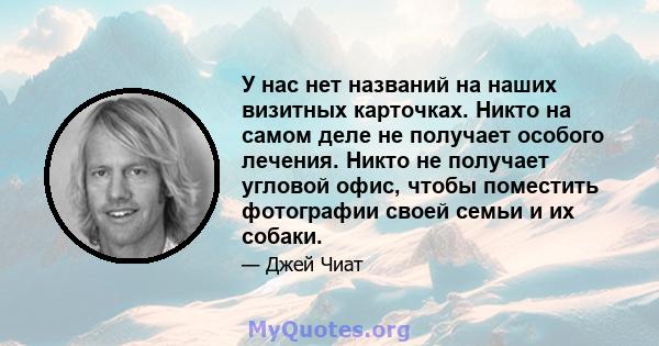 У нас нет названий на наших визитных карточках. Никто на самом деле не получает особого лечения. Никто не получает угловой офис, чтобы поместить фотографии своей семьи и их собаки.