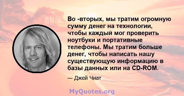 Во -вторых, мы тратим огромную сумму денег на технологии, чтобы каждый мог проверить ноутбуки и портативные телефоны. Мы тратим больше денег, чтобы написать нашу существующую информацию в базы данных или на CD-ROM.