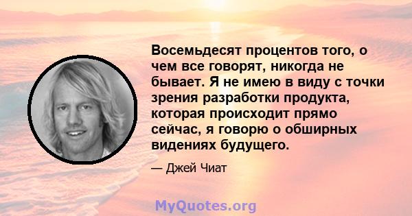 Восемьдесят процентов того, о чем все говорят, никогда не бывает. Я не имею в виду с точки зрения разработки продукта, которая происходит прямо сейчас, я говорю о обширных видениях будущего.