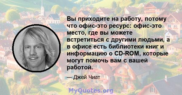 Вы приходите на работу, потому что офис-это ресурс: офис-это место, где вы можете встретиться с другими людьми, а в офисе есть библиотеки книг и информацию о CD-ROM, которые могут помочь вам с вашей работой.