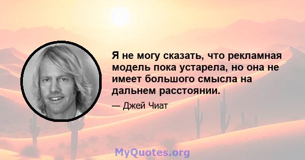 Я не могу сказать, что рекламная модель пока устарела, но она не имеет большого смысла на дальнем расстоянии.