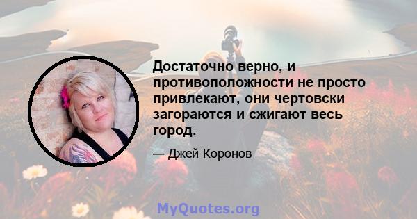 Достаточно верно, и противоположности не просто привлекают, они чертовски загораются и сжигают весь город.