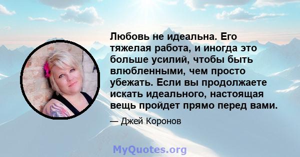 Любовь не идеальна. Его тяжелая работа, и иногда это больше усилий, чтобы быть влюбленными, чем просто убежать. Если вы продолжаете искать идеального, настоящая вещь пройдет прямо перед вами.