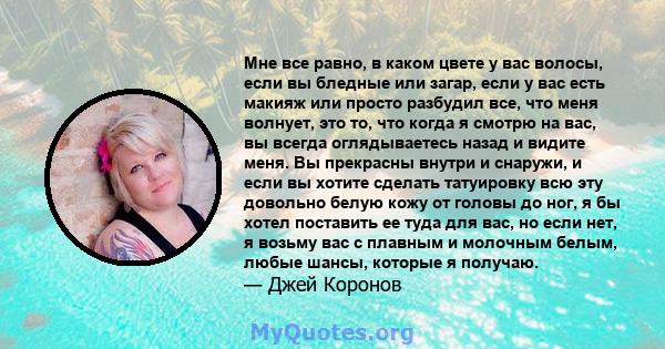 Мне все равно, в каком цвете у вас волосы, если вы бледные или загар, если у вас есть макияж или просто разбудил все, что меня волнует, это то, что когда я смотрю на вас, вы всегда оглядываетесь назад и видите меня. Вы