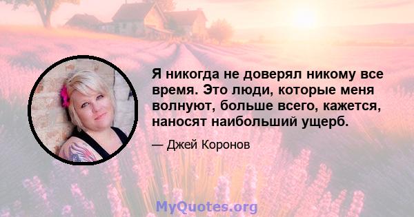 Я никогда не доверял никому все время. Это люди, которые меня волнуют, больше всего, кажется, наносят наибольший ущерб.