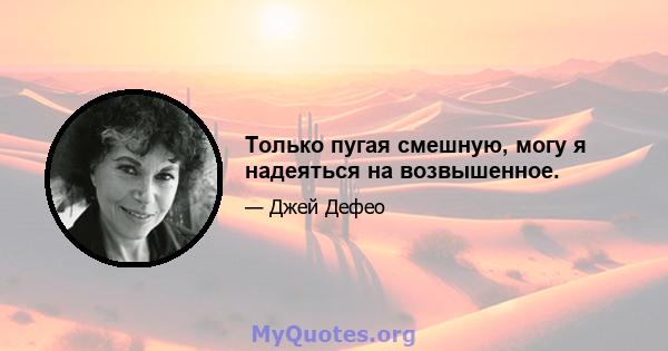 Только пугая смешную, могу я надеяться на возвышенное.