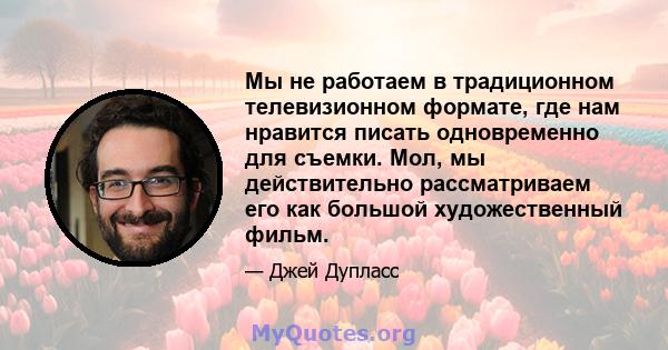 Мы не работаем в традиционном телевизионном формате, где нам нравится писать одновременно для съемки. Мол, мы действительно рассматриваем его как большой художественный фильм.