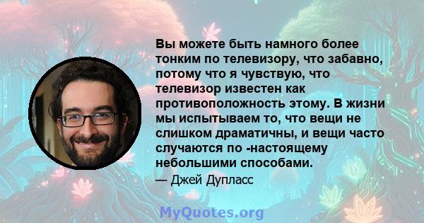 Вы можете быть намного более тонким по телевизору, что забавно, потому что я чувствую, что телевизор известен как противоположность этому. В жизни мы испытываем то, что вещи не слишком драматичны, и вещи часто случаются 