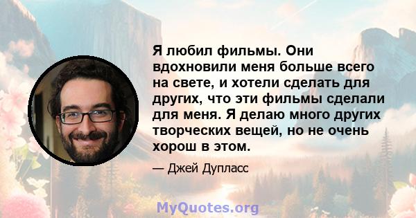 Я любил фильмы. Они вдохновили меня больше всего на свете, и хотели сделать для других, что эти фильмы сделали для меня. Я делаю много других творческих вещей, но не очень хорош в этом.