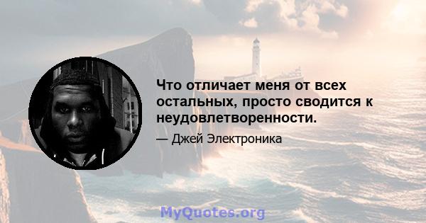 Что отличает меня от всех остальных, просто сводится к неудовлетворенности.