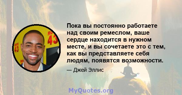 Пока вы постоянно работаете над своим ремеслом, ваше сердце находится в нужном месте, и вы сочетаете это с тем, как вы представляете себя людям, появятся возможности.