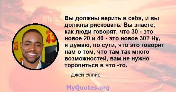 Вы должны верить в себя, и вы должны рисковать. Вы знаете, как люди говорят, что 30 - это новое 20 и 40 - это новое 30? Ну, я думаю, по сути, что это говорит нам о том, что там так много возможностей, вам не нужно