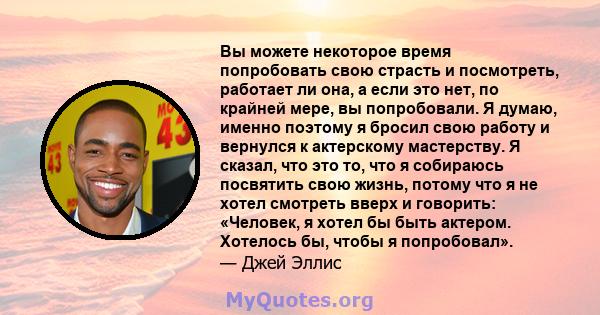 Вы можете некоторое время попробовать свою страсть и посмотреть, работает ли она, а если это нет, по крайней мере, вы попробовали. Я думаю, именно поэтому я бросил свою работу и вернулся к актерскому мастерству. Я