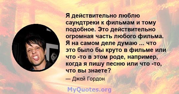 Я действительно люблю саундтреки к фильмам и тому подобное. Это действительно огромная часть любого фильма. Я на самом деле думаю ... что это было бы круто в фильме или что -то в этом роде, например, когда я пишу песню