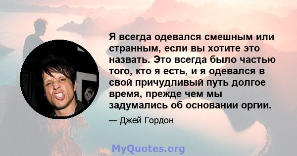 Я всегда одевался смешным или странным, если вы хотите это назвать. Это всегда было частью того, кто я есть, и я одевался в свой причудливый путь долгое время, прежде чем мы задумались об основании оргии.