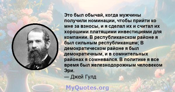 Это был обычай, когда мужчины получили номинации, чтобы прийти ко мне за взносы, и я сделал их и считал их хорошими платящими инвестициями для компании. В республиканском районе я был сильным республиканцем; В