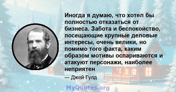 Иногда я думаю, что хотел бы полностью отказаться от бизнеса. Забота и беспокойство, посещающие крупные деловые интересы, очень велики, но помимо того факта, каким образом мотивы оспариваются и атакуют персонажи,