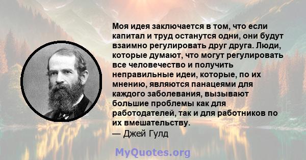 Моя идея заключается в том, что если капитал и труд останутся одни, они будут взаимно регулировать друг друга. Люди, которые думают, что могут регулировать все человечество и получить неправильные идеи, которые, по их