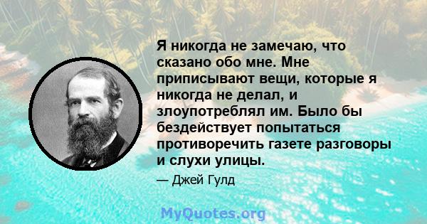 Я никогда не замечаю, что сказано обо мне. Мне приписывают вещи, которые я никогда не делал, и злоупотреблял им. Было бы бездействует попытаться противоречить газете разговоры и слухи улицы.