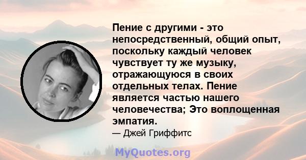 Пение с другими - это непосредственный, общий опыт, поскольку каждый человек чувствует ту же музыку, отражающуюся в своих отдельных телах. Пение является частью нашего человечества; Это воплощенная эмпатия.