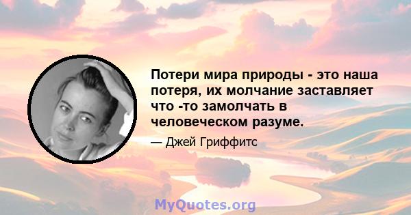 Потери мира природы - это наша потеря, их молчание заставляет что -то замолчать в человеческом разуме.