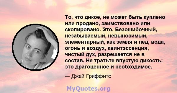 То, что дикое, не может быть куплено или продано, заимствовано или скопировано. Это. Безошибочный, незабываемый, невыносимый, элементарный, как земля и лед, вода, огонь и воздух, квинтэссенция, чистый дух, разрешается