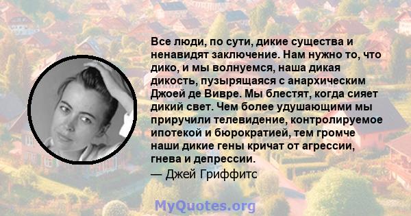 Все люди, по сути, дикие существа и ненавидят заключение. Нам нужно то, что дико, и мы волнуемся, наша дикая дикость, пузырящаяся с анархическим Джоей де Вивре. Мы блестят, когда сияет дикий свет. Чем более удушающими