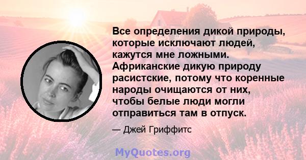 Все определения дикой природы, которые исключают людей, кажутся мне ложными. Африканские дикую природу расистские, потому что коренные народы очищаются от них, чтобы белые люди могли отправиться там в отпуск.