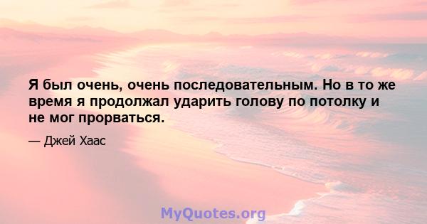 Я был очень, очень последовательным. Но в то же время я продолжал ударить голову по потолку и не мог прорваться.