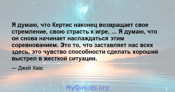 Я думаю, что Кертис наконец возвращает свое стремление, свою страсть к игре, ... Я думаю, что он снова начинает наслаждаться этим соревнованием. Это то, что заставляет нас всех здесь, это чувство способности сделать