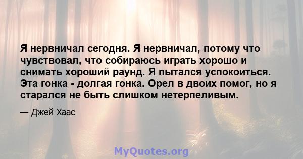 Я нервничал сегодня. Я нервничал, потому что чувствовал, что собираюсь играть хорошо и снимать хороший раунд. Я пытался успокоиться. Эта гонка - долгая гонка. Орел в двоих помог, но я старался не быть слишком