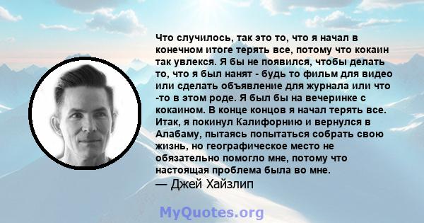 Что случилось, так это то, что я начал в конечном итоге терять все, потому что кокаин так увлекся. Я бы не появился, чтобы делать то, что я был нанят - будь то фильм для видео или сделать объявление для журнала или что