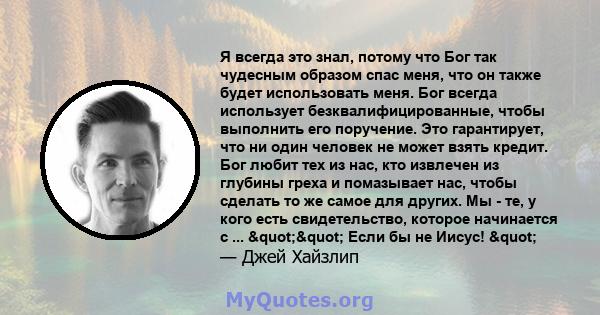 Я всегда это знал, потому что Бог так чудесным образом спас меня, что он также будет использовать меня. Бог всегда использует безквалифицированные, чтобы выполнить его поручение. Это гарантирует, что ни один человек не