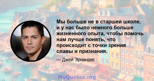 Мы больше не в старшей школе, и у нас было немного больше жизненного опыта, чтобы помочь нам лучше понять, что происходит с точки зрения славы и признания.