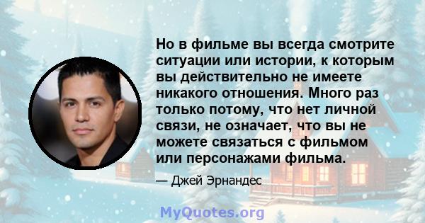 Но в фильме вы всегда смотрите ситуации или истории, к которым вы действительно не имеете никакого отношения. Много раз только потому, что нет личной связи, не означает, что вы не можете связаться с фильмом или