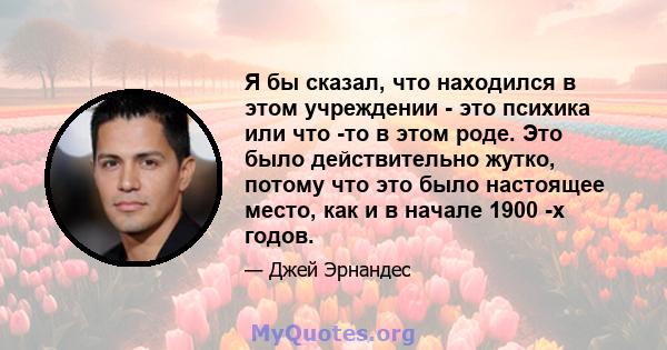 Я бы сказал, что находился в этом учреждении - это психика или что -то в этом роде. Это было действительно жутко, потому что это было настоящее место, как и в начале 1900 -х годов.