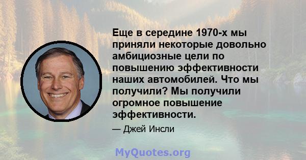 Еще в середине 1970-х мы приняли некоторые довольно амбициозные цели по повышению эффективности наших автомобилей. Что мы получили? Мы получили огромное повышение эффективности.