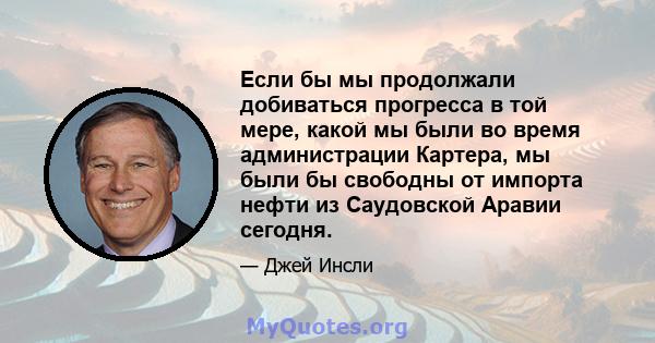 Если бы мы продолжали добиваться прогресса в той мере, какой мы были во время администрации Картера, мы были бы свободны от импорта нефти из Саудовской Аравии сегодня.