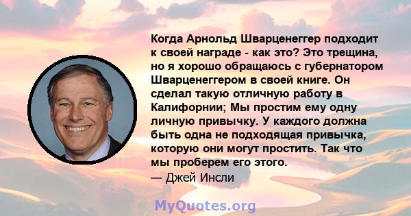 Когда Арнольд Шварценеггер подходит к своей награде - как это? Это трещина, но я хорошо обращаюсь с губернатором Шварценеггером в своей книге. Он сделал такую ​​отличную работу в Калифорнии; Мы простим ему одну личную