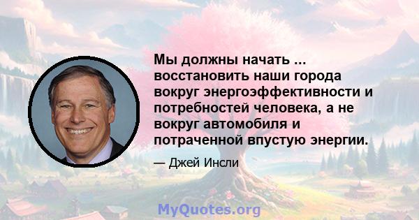 Мы должны начать ... восстановить наши города вокруг энергоэффективности и потребностей человека, а не вокруг автомобиля и потраченной впустую энергии.