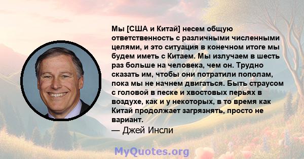 Мы [США и Китай] несем общую ответственность с различными численными целями, и это ситуация в конечном итоге мы будем иметь с Китаем. Мы излучаем в шесть раз больше на человека, чем он. Трудно сказать им, чтобы они