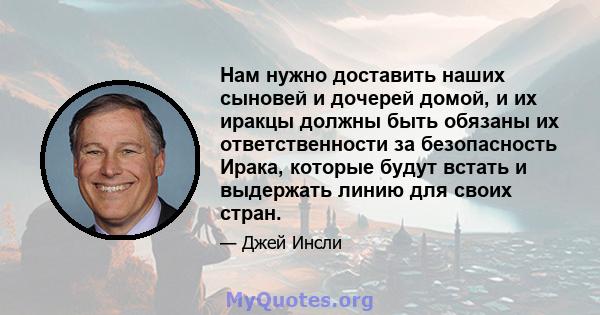 Нам нужно доставить наших сыновей и дочерей домой, и их иракцы должны быть обязаны их ответственности за безопасность Ирака, которые будут встать и выдержать линию для своих стран.