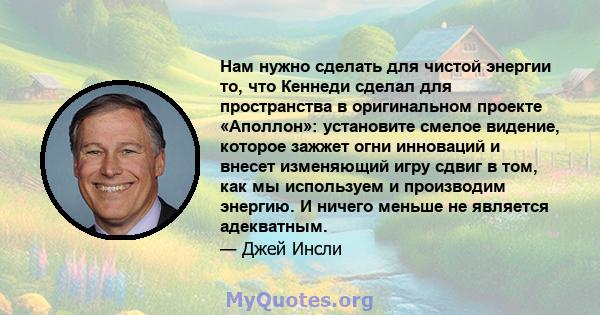 Нам нужно сделать для чистой энергии то, что Кеннеди сделал для пространства в оригинальном проекте «Аполлон»: установите смелое видение, которое зажжет огни инноваций и внесет изменяющий игру сдвиг в том, как мы